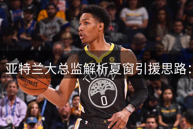 亚特兰大总监解析夏窗引援思路：萨里是建队核心